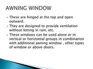 These are hinged at the top and open
outward.
 They are designed to provide ventilation
without letting in rain, etc.
 These windows can be used alone or in
vertical or horizontal groups in combination
with additional awning window , other types
of window or above doors.
 