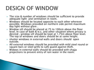  The size & number of windows should be sufficient to provide
adequate light and ventilation in room.
 Windows should be located opposite to each other wherever
possible. Windows provided on northern side permit maximum
day light without glare .
 Window sill should be placed at 75 to 100cm above the floor
level. In case of bath & w.c. and other situation where privacy is
desired , window sill should be kept at 1.75m above floor level.
The top of windows and doors should be at same height.
 shutter windows in external walls and doors should open
outside.
 All external windows should be provided with mild steel round or
square bars or steel grills to safe guard against theft.
 Widows in external walls should be provided with chajja
projections to prevent entry of rain water in the room.
 
