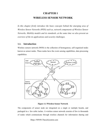 Https://WWW.ThesisScientist.com
CHAPTER 1
WIRELESS SENSOR NETWORK
In this chapter firstly introduce the basic concepts behind the emerging area of
Wireless Sensor Networks (WSN) such as, network components of Wireless Sensor
Networks, Mobility models and its standards ,at the same time we also present an
overview of the its applications and security challenges.
1.1. Introduction:
Wireless sensors network (WSN) is the collection of homogenous, self organized nodes
known as sensor nodes. These nodes have the event sensing capabilities, data processing
capabilities.
Figure 1.1 Wireless Sensor Network
The components of sensor node are integrated on a single or multiple boards, and
packaged in a few cubic inches. A wireless sensor network consists of few to thousands
of nodes which communicate through wireless channels for information sharing and
 