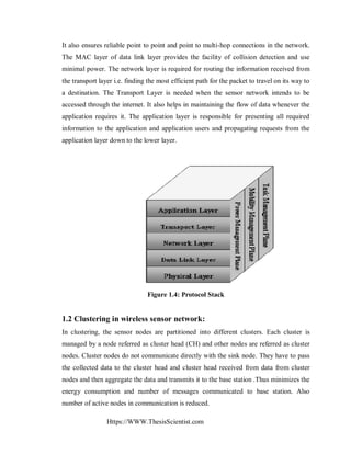 Https://WWW.ThesisScientist.com
It also ensures reliable point to point and point to multi-hop connections in the network.
The MAC layer of data link layer provides the facility of collision detection and use
minimal power. The network layer is required for routing the information received from
the transport layer i.e. finding the most efficient path for the packet to travel on its way to
a destination. The Transport Layer is needed when the sensor network intends to be
accessed through the internet. It also helps in maintaining the flow of data whenever the
application requires it. The application layer is responsible for presenting all required
information to the application and application users and propagating requests from the
application layer down to the lower layer.
Figure 1.4: Protocol Stack
1.2 Clustering in wireless sensor network:
In clustering, the sensor nodes are partitioned into different clusters. Each cluster is
managed by a node referred as cluster head (CH) and other nodes are referred as cluster
nodes. Cluster nodes do not communicate directly with the sink node. They have to pass
the collected data to the cluster head and cluster head received from data from cluster
nodes and then aggregate the data and transmits it to the base station .Thus minimizes the
energy consumption and number of messages communicated to base station. Also
number of active nodes in communication is reduced.
 
