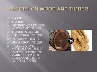  WOOD
 TIMBER
 DIFFERENCE BETWEEN
WOOD AND TIMBER
 TIMBER IN DETAIL
 INDUSTRIAL TIMBER
 FORMS OF TIMBER
 DEFECTS ON TIMBER
 PRESERVATIVE
METHODS OF TIMBER
 INTRODUCTIONS OF
VARIOUS TYPES OF
WOOD AND TIMBER
AND THEIR USES
 