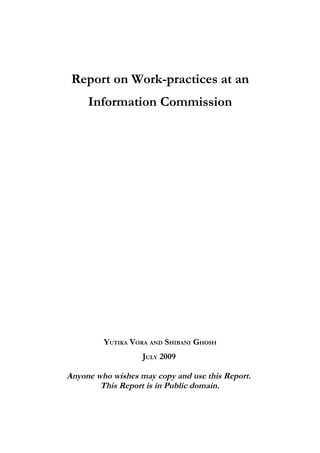 Report on Work-practices at an
     Information Commission




         YUTIKA VORA AND SHIBANI GHOSH
                   JULY 2009

Anyone who wishes may copy and use this Report.
        This Report is in Public domain.
 