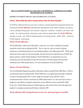 ERA LUCKNOW MEDICAL COLLEGE AND HOSPITAL, SARFRAZGANJ-226003
DEPARTMENT OF NURSING
REPORT ON WORLD AIDS DAY 2022 CELEBRATION AT ELMCH
Theme : World AIDS Day 2022 is being marked under the theme Equalize:
In ELMCH, affiliated from Era university, Lucknow, nursing department organized national and
international World AIDS Day celebrated like Introductions about AIDS, Incidence, prevalence,
causes, pathophysiology,signs and symtoms, diagnostic evaluation, treatment, prevention and
control by, Nursing students using chart, poster, hand out speech about the World AIDS Day ,
roll play in wards and OPD in hospital premises by Nursing faculty , GNM , BSC , ANM and
CCHN students on the theme.
What is World AIDS Day?
World AIDS Day is observed on December 1 each year. It is a day of solidarity for people
around the world who are affected by HIV. This is a day for voices to unite by sharing
experiences, remembering those lost, and standing together in the fight against HIV. While great
strides have been made over the four decades since the first known reported cases of AIDS, this
disease remains a public health challenge. World AIDS Day is an opportunity for every
community and each individual to honor the more than 32 million people who have died
worldwide from AIDS-related illness. For more information on World AIDS Day.
History of World AIDS Day:
Two World Health Organization public information officers started World AIDS Day in 1988 as
an international day for global health. World AIDS Day is an opportunity for people worldwide
to unite in the fight against HIV, to show support for people living with HIV, and to
commemorate those who have died from an AIDS-related illness. It’s also reserved as a day to
bridge new and effective programs and policies across different sectors around HIV/AIDS.
Every year, United Nations agencies, federal agencies, and societies from across the globe join
together to campaign around specific themes related to HIV.
World AIDS Day 2022: Putting Ourselves to the Test: Achieving Equity to End HIV:
 