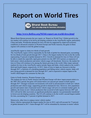 Report on World Tires
http://www.listfree.org/94344-report-on-world-tires.html
Bharat Book Bureau presents the new report, on ‘Report on World Tires’ Global growth in the
tire market will continue to be led by developing countries in the Asia/Pacific region, particularly
China and India. Worldwide demand for tires will also be supported by improved economic
conditions in advanced countries in Western Europe and North America, but gains in these
regions will continue to trail the global average.
Asia/Pacific region to claim two-thirds of total growth
The Asia/Pacific region will be responsible for the bulk of global tire demand gains, accounting
for two-thirds of total growth through 2017. China is the largest market for tires in the the world,
representing 25 percent of global demand in 2012. Growth in demand for tires in China will not
be able to match the especially rapid gains posted over the 2007-2012 period, as expansion of
both motor vehicle production and motor vehicle usage will decelerate. However, the market for
tires in China will continue to be among the fastest growing in the world. Other major national
markets for tires in the Asia/Pacific region include Japan and India, which ranked as the world’s
third and fourth largest, respectively, in 2012. Sales of tires in Japan are forecast to decline
through 2017, a function of a shrinking population and falling motor vehicle exports. India will
post strong growth in demand for tires through 2017, and is expected to surpass Japan as the
world’s third largest tire consumer by that year.
Gains in North America, Western Europe to lag
The markets for tires in North America and Western Europe will show improvement relative to
the 2007-2012 period, but gains will remain below two percent per annum in both regions
through 2017. Stronger economic environments will result in advancements in both new vehicle
production and vehicle usage, supporting growth in demand for tires. However, slow population
growth and mature rates of personal motor vehicle usage will serve to constrain market gains. In
addition, the losses in new vehicle production that occurred in both regions between 2007 and
2012 will not be fully recovered, as significant production capacity was permanently transferred
to lower-cost developing countries. The US will continue to be the world’s second largest market
for tires, accounting for 13 percent of global demand in 2017.
Motorcycle, other tires to outpace motor vehicle market
Motor vehicles represented the largest market for tires in 2012, and will account for 73 percent
of global demand in 2017. Gains through 2017 will be stimulated by increases in motor vehicle

 