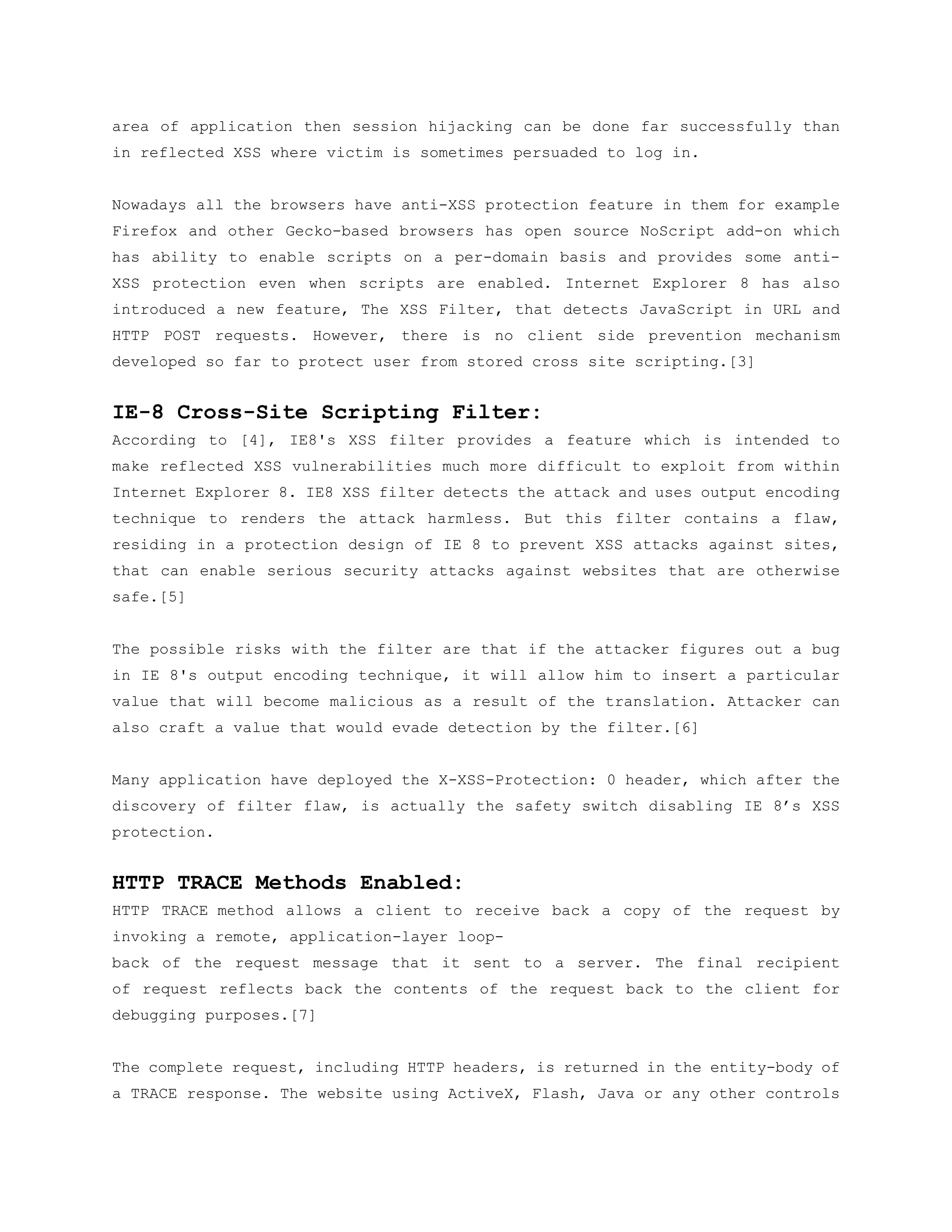 area of application then session hijacking can be done far successfully than
in reflected XSS where victim is sometimes persuaded to log in.


Nowadays all the browsers have anti-XSS protection feature in them for example
Firefox and other Gecko-based browsers has open source NoScript add-on which
has ability to enable scripts on a per-domain basis and provides some anti-
XSS protection even when scripts are enabled. Internet Explorer 8 has also
introduced a new feature, The XSS Filter, that detects JavaScript in URL and
HTTP POST requests. However, there is no client side prevention mechanism
developed so far to protect user from stored cross site scripting.[3]


IE-8 Cross-Site Scripting Filter:
According to [4], IE8's XSS filter provides a feature which is intended to
make reflected XSS vulnerabilities much more difficult to exploit from within
Internet Explorer 8. IE8 XSS filter detects the attack and uses output encoding
technique to renders the attack harmless. But this filter contains a flaw,
residing in a protection design of IE 8 to prevent XSS attacks against sites,
that can enable serious security attacks against websites that are otherwise
safe.[5]


The possible risks with the filter are that if the attacker figures out a bug
in IE 8's output encoding technique, it will allow him to insert a particular
value that will become malicious as a result of the translation. Attacker can
also craft a value that would evade detection by the filter.[6]


Many application have deployed the X-XSS-Protection: 0 header, which after the
discovery of filter flaw, is actually the safety switch disabling IE 8’s XSS
protection.


HTTP TRACE Methods Enabled:
HTTP TRACE method allows a client to receive back a copy of the request by
invoking a remote, application-layer loop-
back of the request message that it sent to a server. The final recipient
of request reflects back the contents of the request back to the client for
debugging purposes.[7]


The complete request, including HTTP headers, is returned in the entity-body of
a TRACE response. The website using ActiveX, Flash, Java or any other controls
 