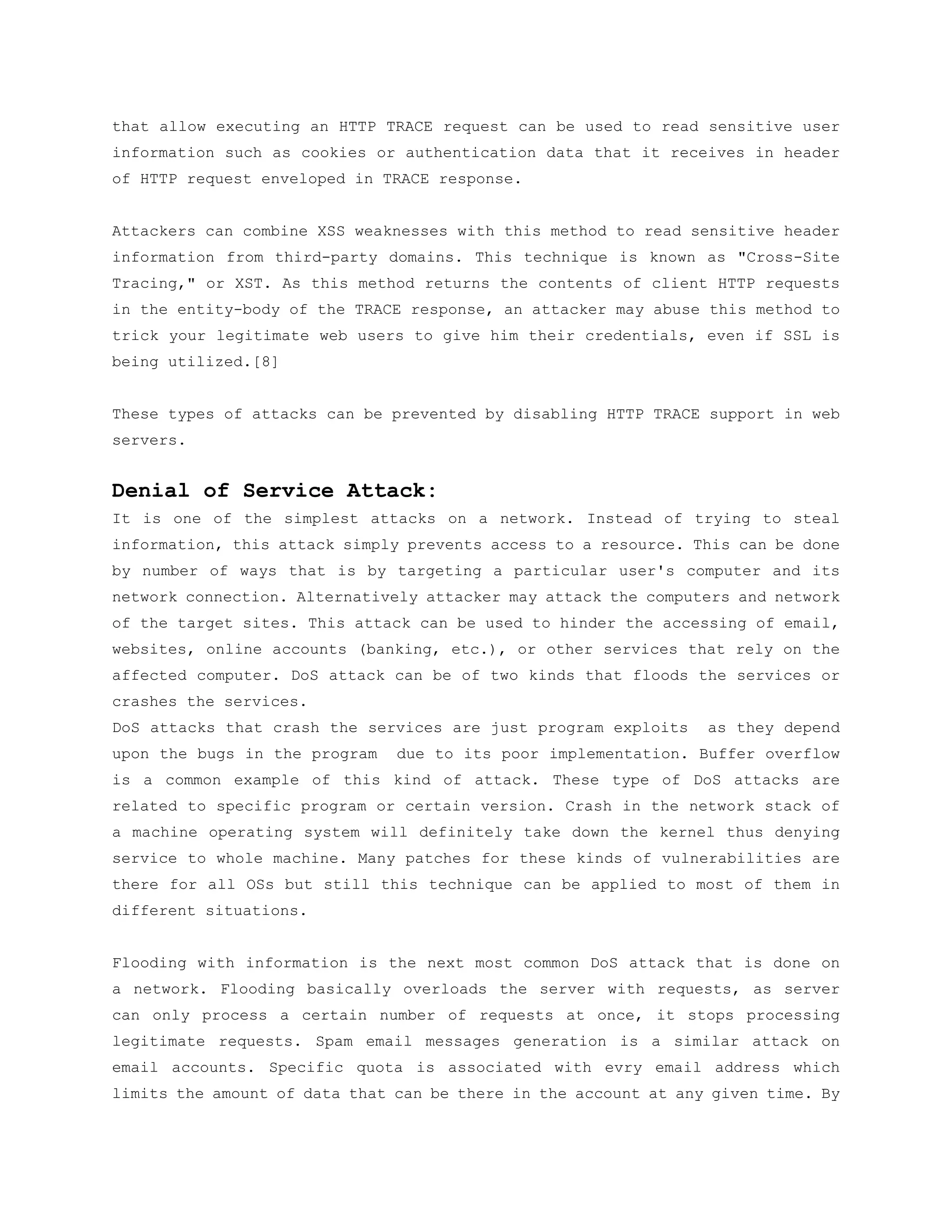 that allow executing an HTTP TRACE request can be used to read sensitive user
information such as cookies or authentication data that it receives in header
of HTTP request enveloped in TRACE response.


Attackers can combine XSS weaknesses with this method to read sensitive header
information from third-party domains. This technique is known as "Cross-Site
Tracing," or XST. As this method returns the contents of client HTTP requests
in the entity-body of the TRACE response, an attacker may abuse this method to
trick your legitimate web users to give him their credentials, even if SSL is
being utilized.[8]


These types of attacks can be prevented by disabling HTTP TRACE support in web
servers.


Denial of Service Attack:
It is one of the simplest attacks on a network. Instead of trying to steal
information, this attack simply prevents access to a resource. This can be done
by number of ways that is by targeting a particular user's computer and its
network connection. Alternatively attacker may attack the computers and network
of the target sites. This attack can be used to hinder the accessing of email,
websites, online accounts (banking, etc.), or other services that rely on the
affected computer. DoS attack can be of two kinds that floods the services or
crashes the services.
DoS attacks that crash the services are just program exploits    as they depend
upon the bugs in the program   due to its poor implementation. Buffer overflow
is a common example of this kind of attack. These type of DoS attacks are
related to specific program or certain version. Crash in the network stack of
a machine operating system will definitely take down the kernel thus denying
service to whole machine. Many patches for these kinds of vulnerabilities are
there for all OSs but still this technique can be applied to most of them in
different situations.


Flooding with information is the next most common DoS attack that is done on
a network. Flooding basically overloads the server with requests, as server
can only process a certain number of requests at once, it stops processing
legitimate requests. Spam email messages generation is a similar attack on
email accounts. Specific quota is associated with evry email address which
limits the amount of data that can be there in the account at any given time. By
 