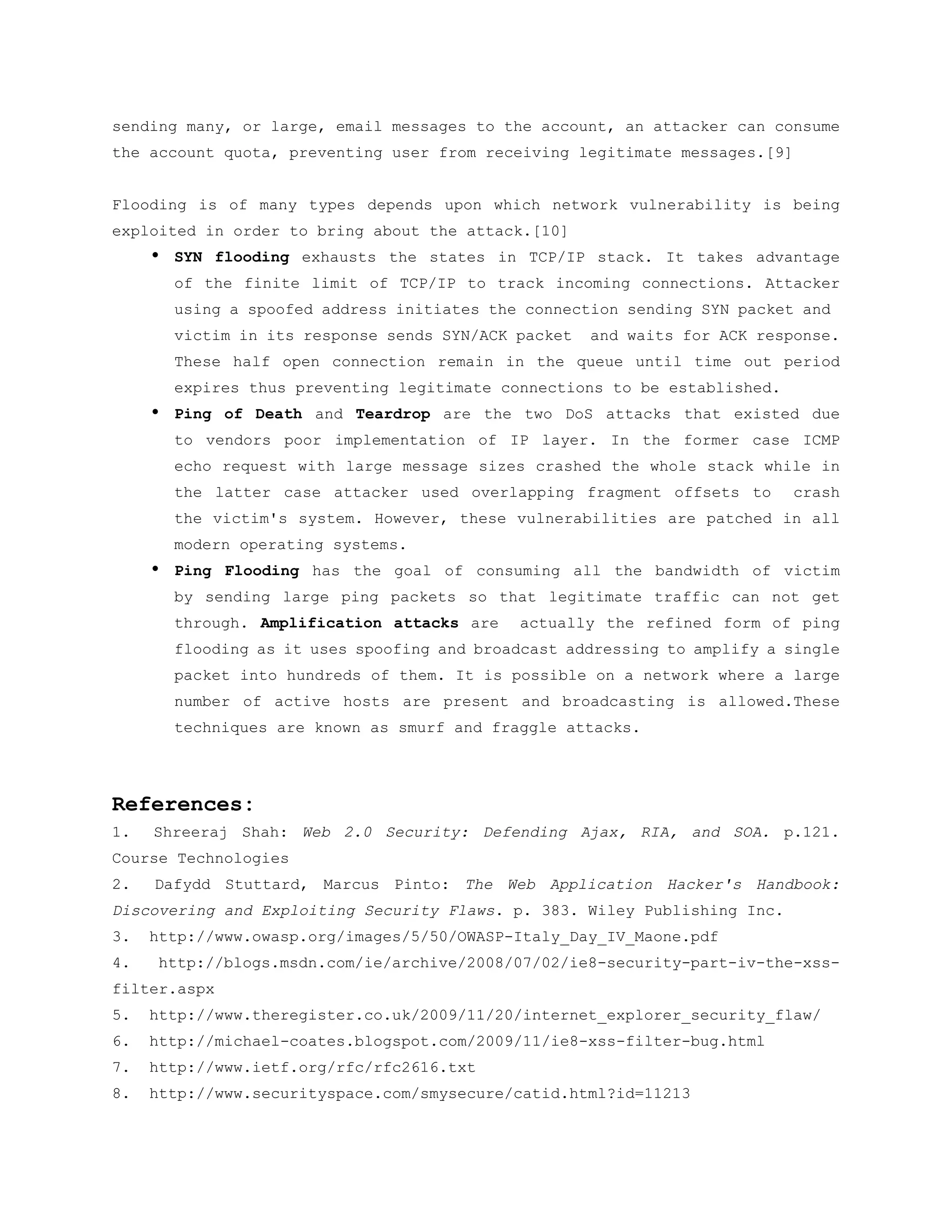 sending many, or large, email messages to the account, an attacker can consume
the account quota, preventing user from receiving legitimate messages.[9]


Flooding is of many types depends upon which network vulnerability is being
exploited in order to bring about the attack.[10]
     •   SYN flooding exhausts the states in TCP/IP stack. It takes advantage
         of the finite limit of TCP/IP to track incoming connections. Attacker
         using a spoofed address initiates the connection sending SYN packet and
         victim in its response sends SYN/ACK packet   and waits for ACK response.
         These half open connection remain in the queue until time out period
         expires thus preventing legitimate connections to be established.
     •   Ping of Death and Teardrop are the two DoS attacks that existed due
         to vendors poor implementation of IP layer. In the former case ICMP
         echo request with large message sizes crashed the whole stack while in
         the latter case attacker used overlapping fragment offsets to       crash
         the victim's system. However, these vulnerabilities are patched in all
         modern operating systems.
     •   Ping Flooding has the goal of consuming all the bandwidth of victim
         by sending large ping packets so that legitimate traffic can not get
         through. Amplification attacks are   actually the refined form of ping
         flooding as it uses spoofing and broadcast addressing to amplify a single
         packet into hundreds of them. It is possible on a network where a large
         number of active hosts are present and broadcasting is allowed.These
         techniques are known as smurf and fraggle attacks.




References:
1.   Shreeraj Shah: Web 2.0 Security: Defending Ajax, RIA, and SOA. p.121.
Course Technologies
2.   Dafydd Stuttard, Marcus Pinto: The Web Application Hacker's Handbook:
Discovering and Exploiting Security Flaws. p. 383. Wiley Publishing Inc.
3.   http://www.owasp.org/images/5/50/OWASP-Italy_Day_IV_Maone.pdf
4.   http://blogs.msdn.com/ie/archive/2008/07/02/ie8-security-part-iv-the-xss-
filter.aspx
5.   http://www.theregister.co.uk/2009/11/20/internet_explorer_security_flaw/
6.   http://michael-coates.blogspot.com/2009/11/ie8-xss-filter-bug.html
7.   http://www.ietf.org/rfc/rfc2616.txt
8.   http://www.securityspace.com/smysecure/catid.html?id=11213
 