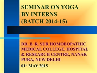 SEMINAR ON YOGA
BY INTERNS
(BATCH 2014-15)
DR. B. R. SUR HOMOEOPATHIC
MEDICAL COLLEGE, HOSPITAL
& RESEARCH CENTRE, NANAK
PURA, NEW DELHI
01st
MAY 2015
 