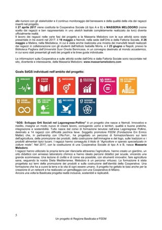 5
Un progetto di Regione Basilicata e FEEM
alle riunioni con gli stakeholder e il continuo monitoraggio del benessere e della qualità della vita dei ragazzi
inseriti nel progetto.
Il 27 aprile 2017 viene costituita la Cooperativa Sociale (di tipo A e B) e MASSERIA MELODORO (nome
scelto dai ragazzi e ben rappresentato in uno sketch teatrale completamente realizzato da loro) diventa
ufficialmente realtà.
Il lavoro dei ragazzi nelle varie fasi del progetto e la Masseria Melodoro con le sue attività sono state
presentate in tre eventi nel 2017: il 19 maggio a Nemoli, nella sede dell’Orto e della Fattoria Sociale, il 26
maggio a Matera, nella Mediateca, in cui è stata anche realizzata una mostra dei manufatti tessili realizzati
dai ragazzi in collaborazione con gli studenti dell’Istituto Isabella Morra, e il 23 giugno a Napoli, presso la
Biblioteca Pagliara dell’Università Suor Orsola Benincasa, in un convegno destinato al mondo accademico,
in cui sono stati presentati gli esiti dei progetti e le linee guida individuate.
Le informazioni sulla Cooperativa e sulle attività svolte dall’Orto e dalla Fattoria Sociale sono raccontate nel
sito, divertente e interessante, della Masseria Melodoro: www.masseriamelodoro.com
Goals SdGS individuati nell’ambito del progetto:
“SOS: Sviluppo Orti Sociali nel Lagonegrese-Pollino” è un progetto che nasce a Nemoli. Innovativo e
inedito, insegna un modo nuovo di creare lavoro, coniugando uomo e territori, qualità e buone pratiche,
integrazione e sostenibilità. Tutto nasce dal corso di formazione tenutosi nell’area Lagonegrese Pollino,
destinato a 14 ragazzi con difficoltà psichica lieve. Soggetto promotore FEEM (Fondazione Eni Enrico
Mattei) che, in partnership con I.Re.Forr., ha progettato un percorso di formazion/lavoro sui temi
dell’agricoltura, della promozione dei prodotti, della costruzione dell’immagine e del logo, sulle tradizioni e i
prodotti alimentari tipici lucani. I ragazzi hanno conseguito il titolo di “Agricoltore e operaio specializzato in
colture miste”. Nel 2017, con la costituzione di una Cooperativa Sociale di tipo A e B, nasce Masseria
Melodoro.
I ragazzi hanno utilizzato la propria terra per rilanciarla attraverso l’agricoltura, hanno creato un giardino, un
orto didattico con annesso laboratorio chimico e hanno ideato percorsi didattici per scuole, vincendo una
grande scommessa. Una lezione di civiltà e di come sia possibile, con strumenti innovativi, fare agricoltura
sana, seguendo la nostra Dieta Mediterranea. Melodoro è un percorso virtuoso. La formazione è stata
progettata sui temi della promozione dei prodotti e sulla costruzione dell’identità della Cooperativa. Una
formazione che ha a cuore la terra e la vita di ogni essere umano. Il progetto ha gettato le basi anche per la
creazione di un network e ha realizzato un gemellaggio con una Cooperativa di Milano.
Ancora una volta la Basilicata progetta realtà inclusive, sostenibili e replicabili.
 