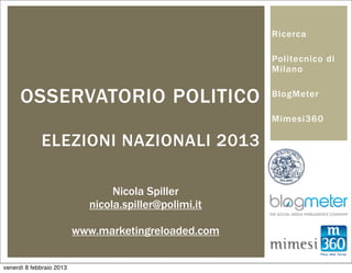 Ricerca

                                                       Politecnico di
                                                       Milano


      OSSERVATORIO POLITICO                            BlogMeter

                                                       Mimesi360

             ELEZIONI NAZIONALI 2013

                                 Nicola Spiller
                            nicola.spiller@polimi.it

                          www.marketingreloaded.com


venerdì 8 febbraio 2013
 