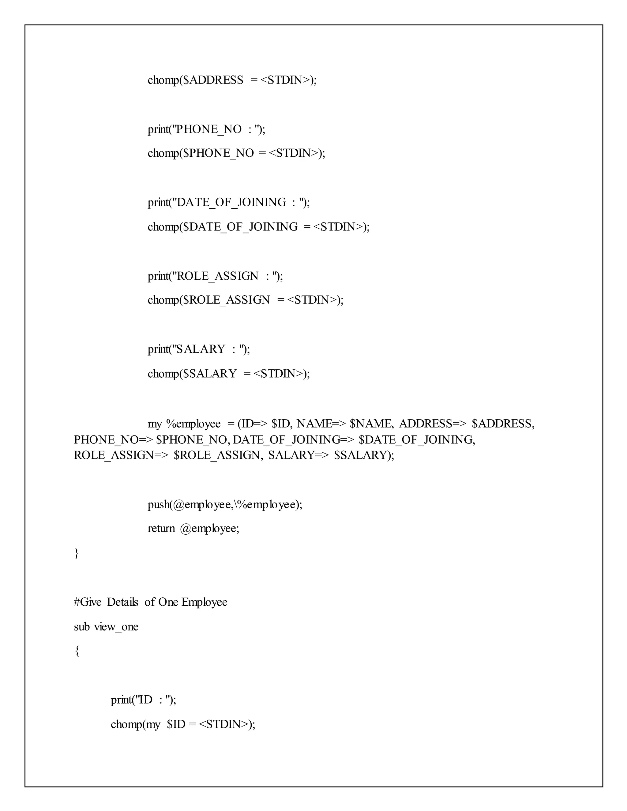 chomp($ADDRESS = <STDIN>);
print("PHONE_NO : ");
chomp($PHONE_NO = <STDIN>);
print("DATE_OF_JOINING : ");
chomp($DATE_OF_JOINING = <STDIN>);
print("ROLE_ASSIGN : ");
chomp($ROLE_ASSIGN = <STDIN>);
print("SALARY : ");
chomp($SALARY = <STDIN>);
my %employee = (ID=> $ID, NAME=> $NAME, ADDRESS=> $ADDRESS,
PHONE_NO=> $PHONE_NO, DATE_OF_JOINING=> $DATE_OF_JOINING,
ROLE_ASSIGN=> $ROLE_ASSIGN, SALARY=> $SALARY);
push(@employee,%employee);
return @employee;
}
#Give Details of One Employee
sub view_one
{
print("ID : ");
chomp(my $ID = <STDIN>);
 