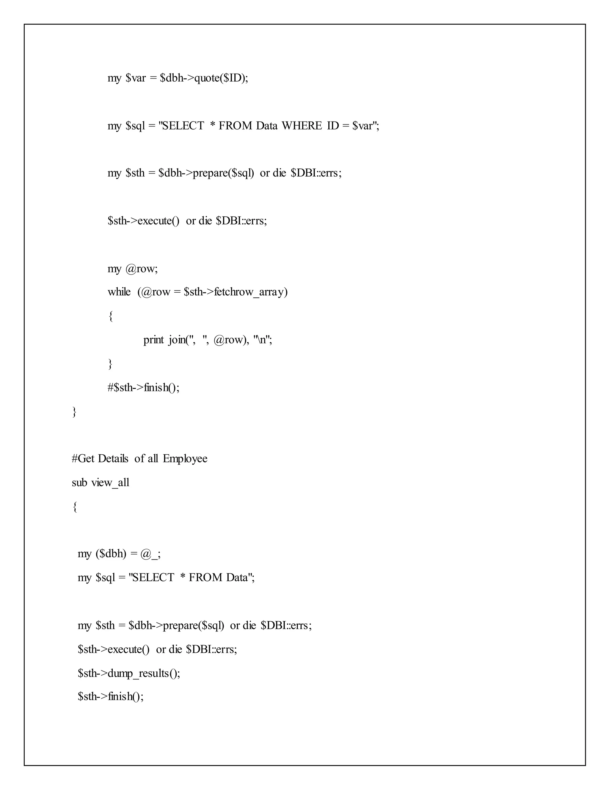 my $var = $dbh->quote($ID);
my $sql = "SELECT * FROM Data WHERE ID = $var";
my $sth = $dbh->prepare($sql) or die $DBI::errs;
$sth->execute() or die $DBI::errs;
my @row;
while (@row = $sth->fetchrow_array)
{
print join(", ", @row), "n";
}
#$sth->finish();
}
#Get Details of all Employee
sub view_all
{
my ($dbh) = @_;
my $sql = "SELECT * FROM Data";
my $sth = $dbh->prepare($sql) or die $DBI::errs;
$sth->execute() or die $DBI::errs;
$sth->dump_results();
$sth->finish();
 