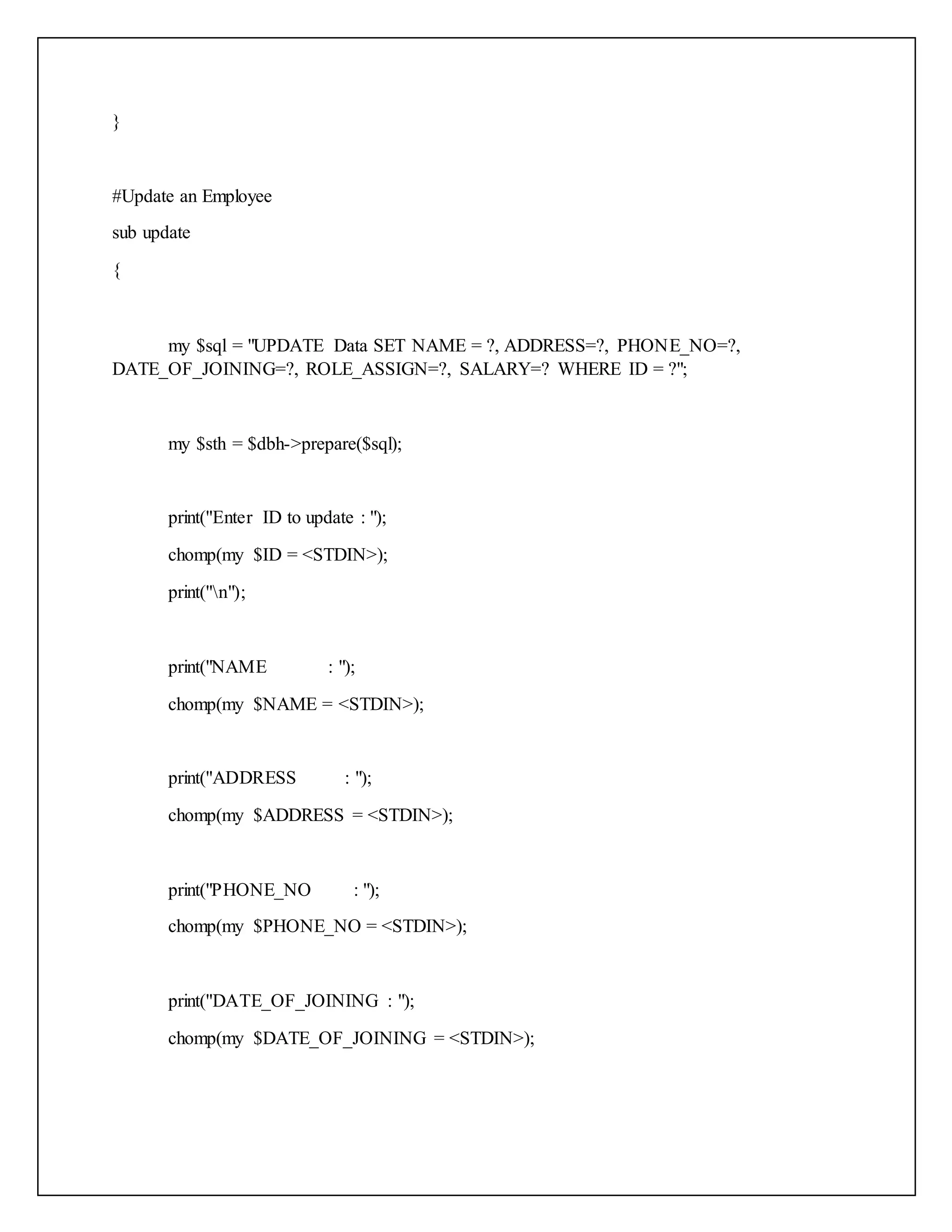 }
#Update an Employee
sub update
{
my $sql = "UPDATE Data SET NAME = ?, ADDRESS=?, PHONE_NO=?,
DATE_OF_JOINING=?, ROLE_ASSIGN=?, SALARY=? WHERE ID = ?";
my $sth = $dbh->prepare($sql);
print("Enter ID to update : ");
chomp(my $ID = <STDIN>);
print("n");
print("NAME : ");
chomp(my $NAME = <STDIN>);
print("ADDRESS : ");
chomp(my $ADDRESS = <STDIN>);
print("PHONE_NO : ");
chomp(my $PHONE_NO = <STDIN>);
print("DATE_OF_JOINING : ");
chomp(my $DATE_OF_JOINING = <STDIN>);
 