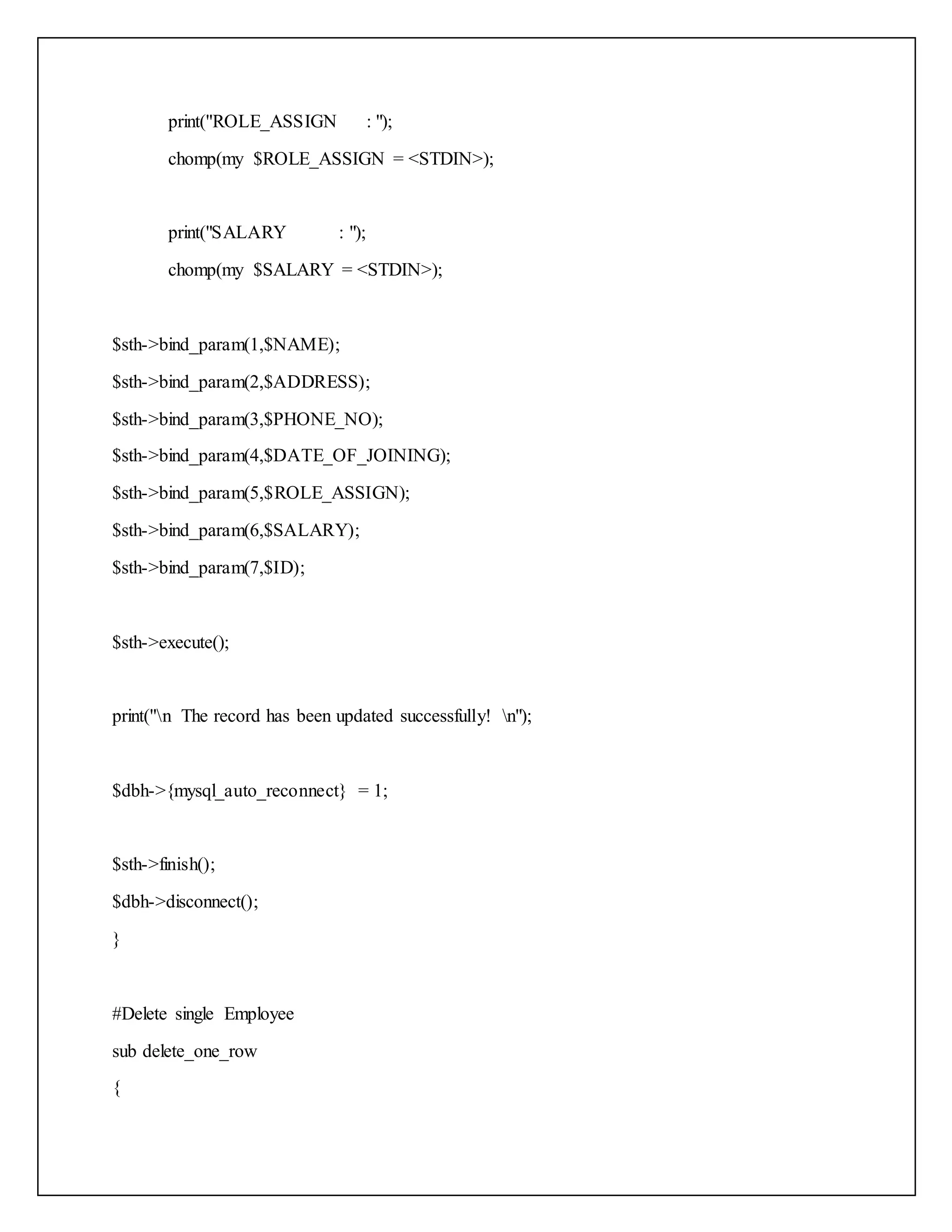 print("ROLE_ASSIGN : ");
chomp(my $ROLE_ASSIGN = <STDIN>);
print("SALARY : ");
chomp(my $SALARY = <STDIN>);
$sth->bind_param(1,$NAME);
$sth->bind_param(2,$ADDRESS);
$sth->bind_param(3,$PHONE_NO);
$sth->bind_param(4,$DATE_OF_JOINING);
$sth->bind_param(5,$ROLE_ASSIGN);
$sth->bind_param(6,$SALARY);
$sth->bind_param(7,$ID);
$sth->execute();
print("n The record has been updated successfully! n");
$dbh->{mysql_auto_reconnect} = 1;
$sth->finish();
$dbh->disconnect();
}
#Delete single Employee
sub delete_one_row
{
 