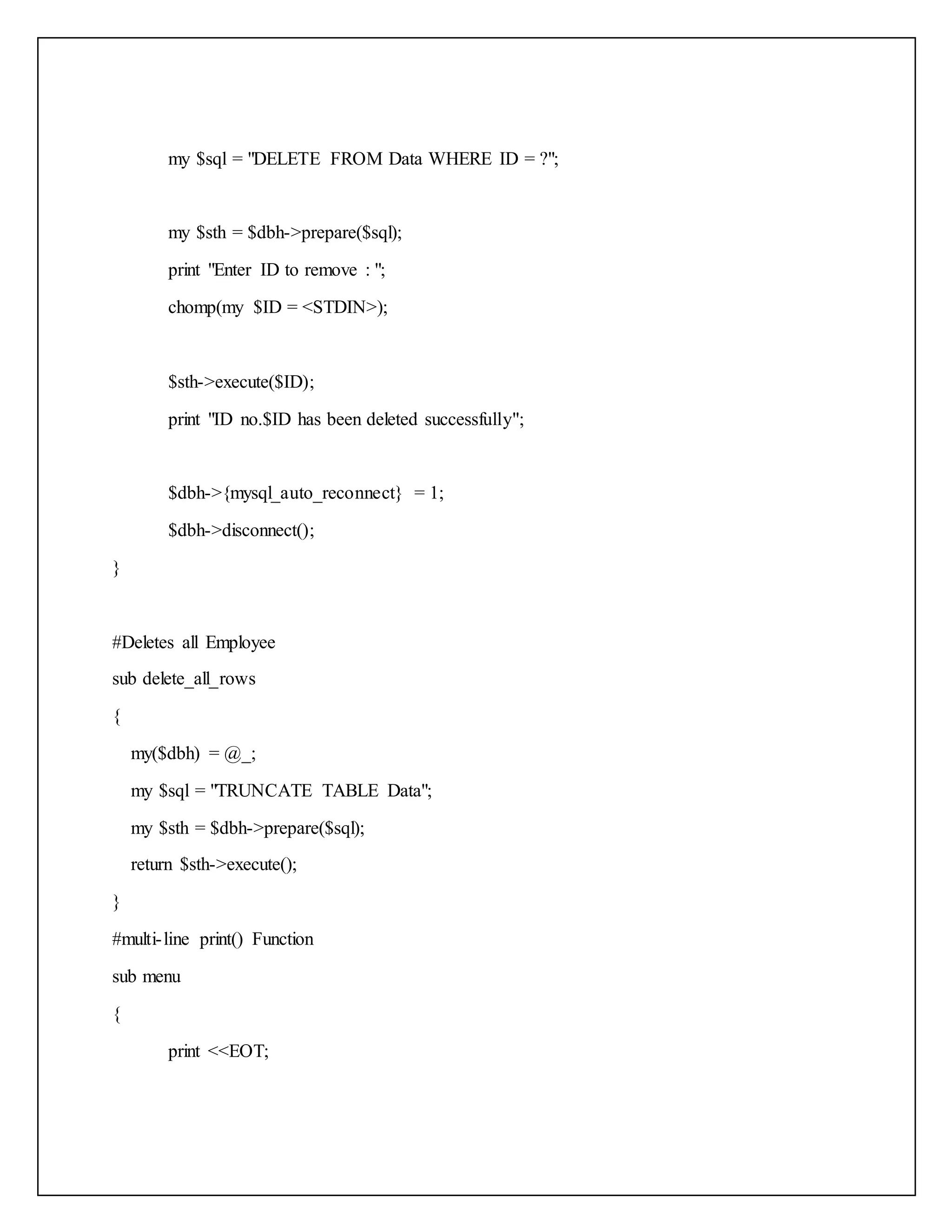 my $sql = "DELETE FROM Data WHERE ID = ?";
my $sth = $dbh->prepare($sql);
print "Enter ID to remove : ";
chomp(my $ID = <STDIN>);
$sth->execute($ID);
print "ID no.$ID has been deleted successfully";
$dbh->{mysql_auto_reconnect} = 1;
$dbh->disconnect();
}
#Deletes all Employee
sub delete_all_rows
{
my($dbh) = @_;
my $sql = "TRUNCATE TABLE Data";
my $sth = $dbh->prepare($sql);
return $sth->execute();
}
#multi-line print() Function
sub menu
{
print <<EOT;
 