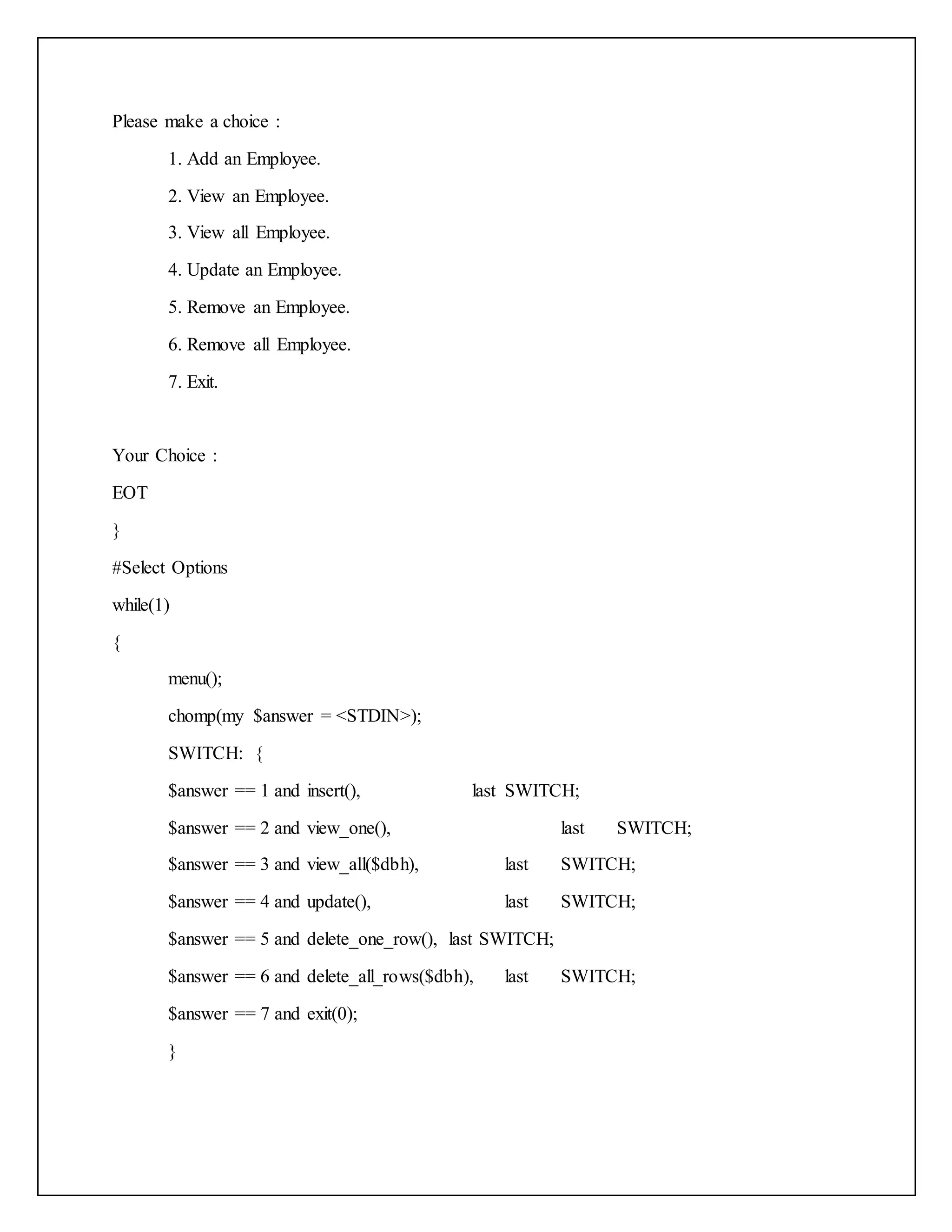 Please make a choice :
1. Add an Employee.
2. View an Employee.
3. View all Employee.
4. Update an Employee.
5. Remove an Employee.
6. Remove all Employee.
7. Exit.
Your Choice :
EOT
}
#Select Options
while(1)
{
menu();
chomp(my $answer = <STDIN>);
SWITCH: {
$answer == 1 and insert(), last SWITCH;
$answer == 2 and view_one(), last SWITCH;
$answer == 3 and view_all($dbh), last SWITCH;
$answer == 4 and update(), last SWITCH;
$answer == 5 and delete_one_row(), last SWITCH;
$answer == 6 and delete_all_rows($dbh), last SWITCH;
$answer == 7 and exit(0);
}
 