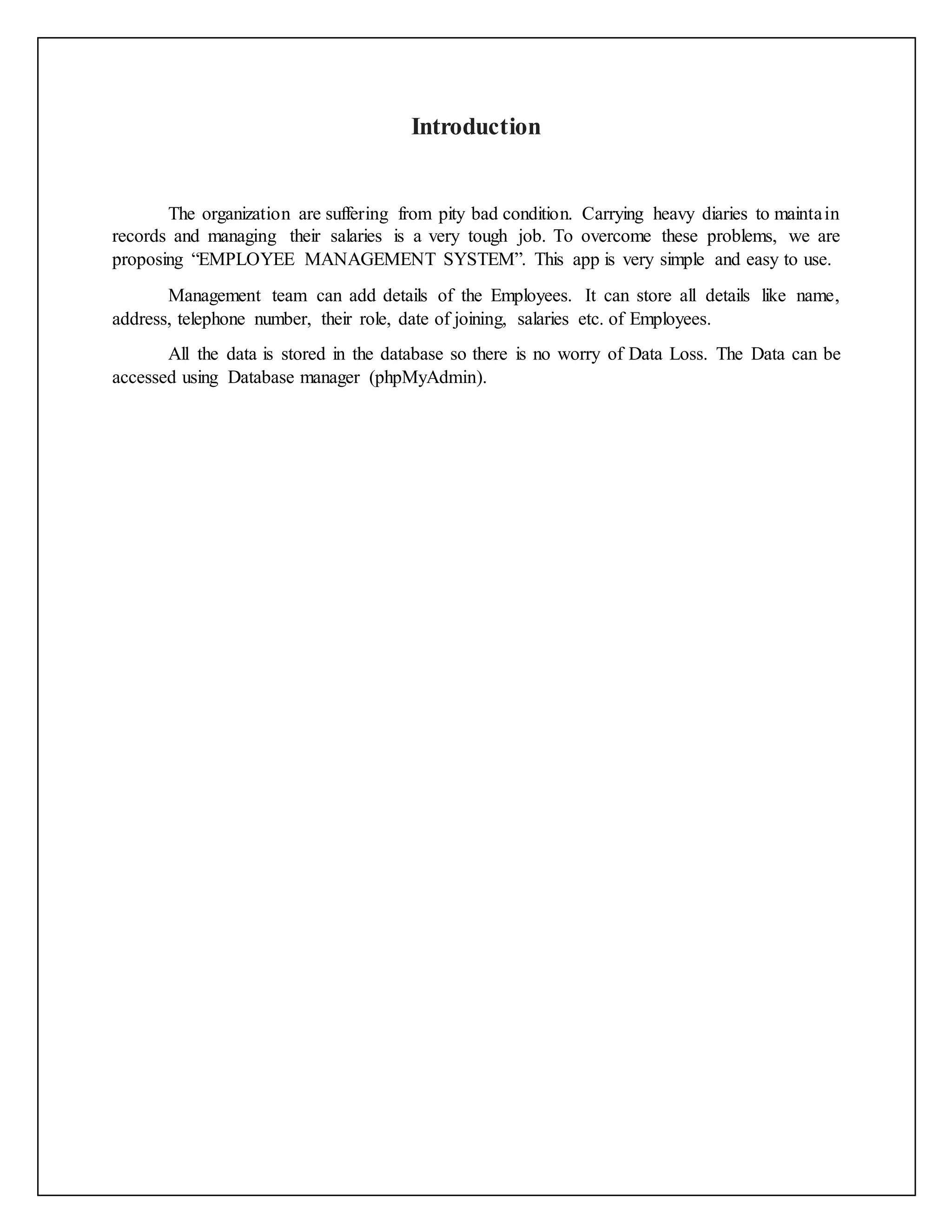 Introduction
The organization are suffering from pity bad condition. Carrying heavy diaries to maintain
records and managing their salaries is a very tough job. To overcome these problems, we are
proposing “EMPLOYEE MANAGEMENT SYSTEM”. This app is very simple and easy to use.
Management team can add details of the Employees. It can store all details like name,
address, telephone number, their role, date of joining, salaries etc. of Employees.
All the data is stored in the database so there is no worry of Data Loss. The Data can be
accessed using Database manager (phpMyAdmin).
 