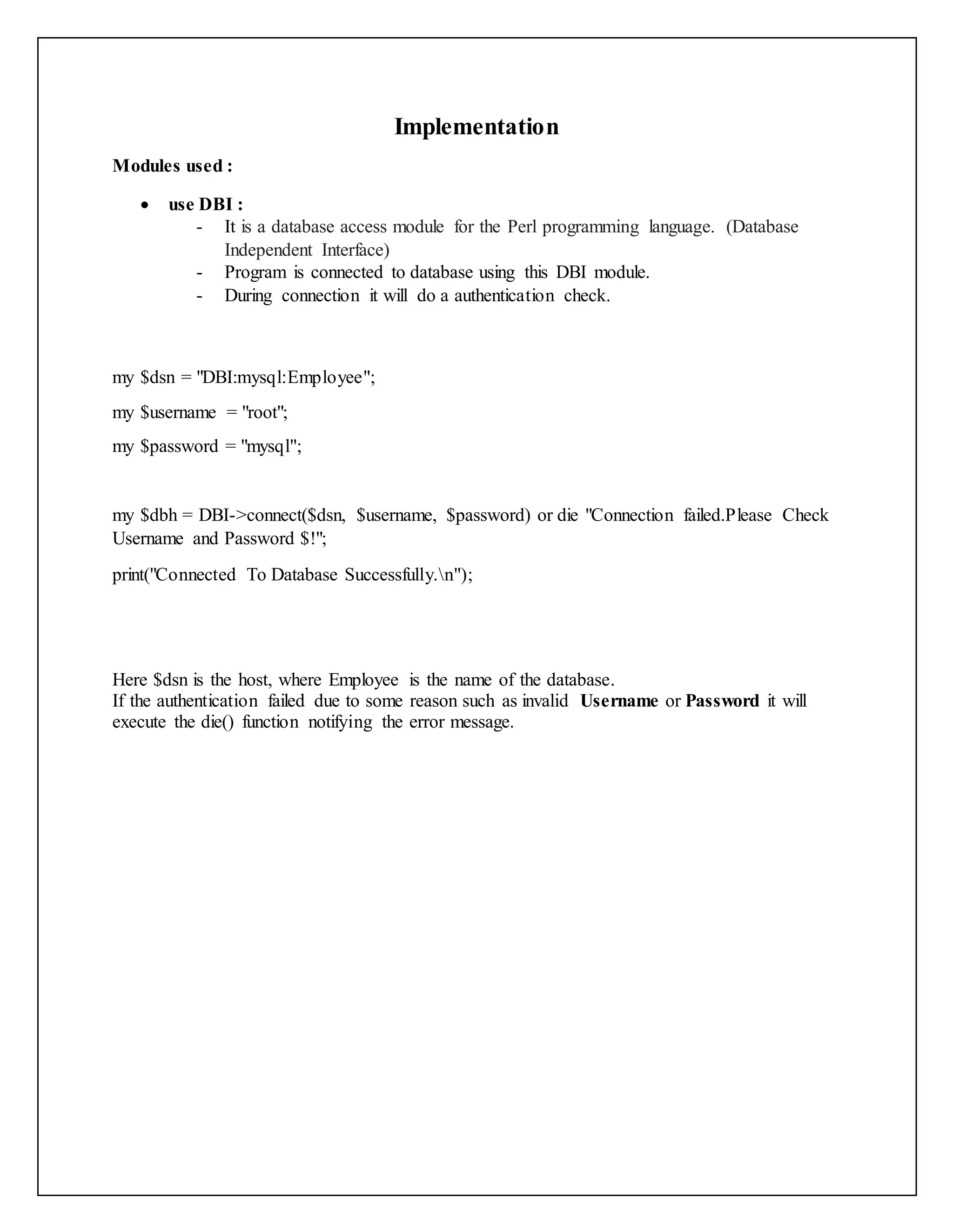 Implementation
Modules used :
 use DBI :
- It is a database access module for the Perl programming language. (Database
Independent Interface)
- Program is connected to database using this DBI module.
- During connection it will do a authentication check.
my $dsn = "DBI:mysql:Employee";
my $username = "root";
my $password = "mysql";
my $dbh = DBI->connect($dsn, $username, $password) or die "Connection failed.Please Check
Username and Password $!";
print("Connected To Database Successfully.n");
Here $dsn is the host, where Employee is the name of the database.
If the authentication failed due to some reason such as invalid Username or Password it will
execute the die() function notifying the error message.
 
