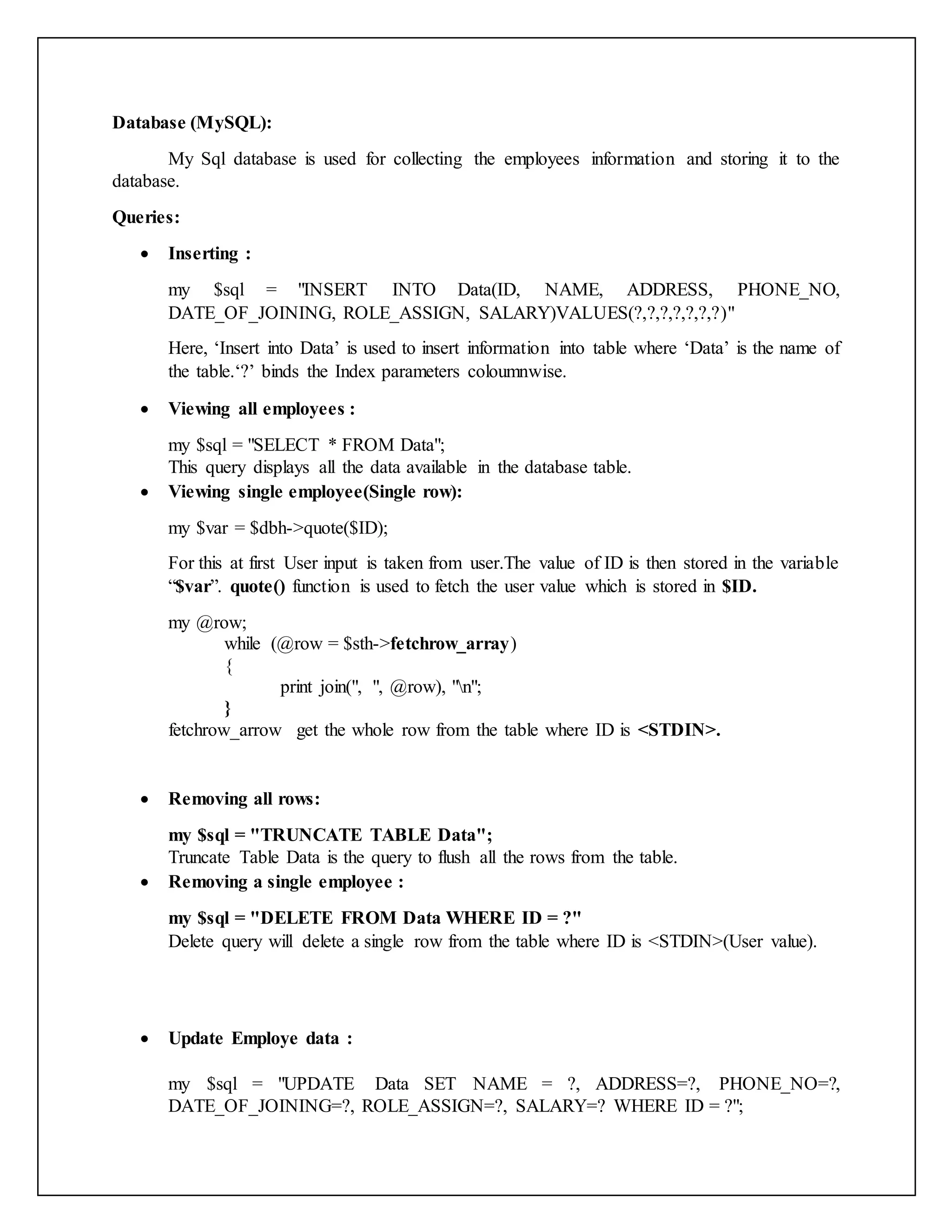 Database (MySQL):
My Sql database is used for collecting the employees information and storing it to the
database.
Queries:
 Inserting :
my $sql = "INSERT INTO Data(ID, NAME, ADDRESS, PHONE_NO,
DATE_OF_JOINING, ROLE_ASSIGN, SALARY)VALUES(?,?,?,?,?,?,?)"
Here, ‘Insert into Data’ is used to insert information into table where ‘Data’ is the name of
the table.‘?’ binds the Index parameters coloumnwise.
 Viewing all employees :
my $sql = "SELECT * FROM Data";
This query displays all the data available in the database table.
 Viewing single employee(Single row):
my $var = $dbh->quote($ID);
For this at first User input is taken from user.The value of ID is then stored in the variable
“$var”. quote() function is used to fetch the user value which is stored in $ID.
my @row;
while (@row = $sth->fetchrow_array)
{
print join(", ", @row), "n";
}
fetchrow_arrow get the whole row from the table where ID is <STDIN>.
 Removing all rows:
my $sql = "TRUNCATE TABLE Data";
Truncate Table Data is the query to flush all the rows from the table.
 Removing a single employee :
my $sql = "DELETE FROM Data WHERE ID = ?"
Delete query will delete a single row from the table where ID is <STDIN>(User value).
 Update Employe data :
my $sql = "UPDATE Data SET NAME = ?, ADDRESS=?, PHONE_NO=?,
DATE_OF_JOINING=?, ROLE_ASSIGN=?, SALARY=? WHERE ID = ?";
 