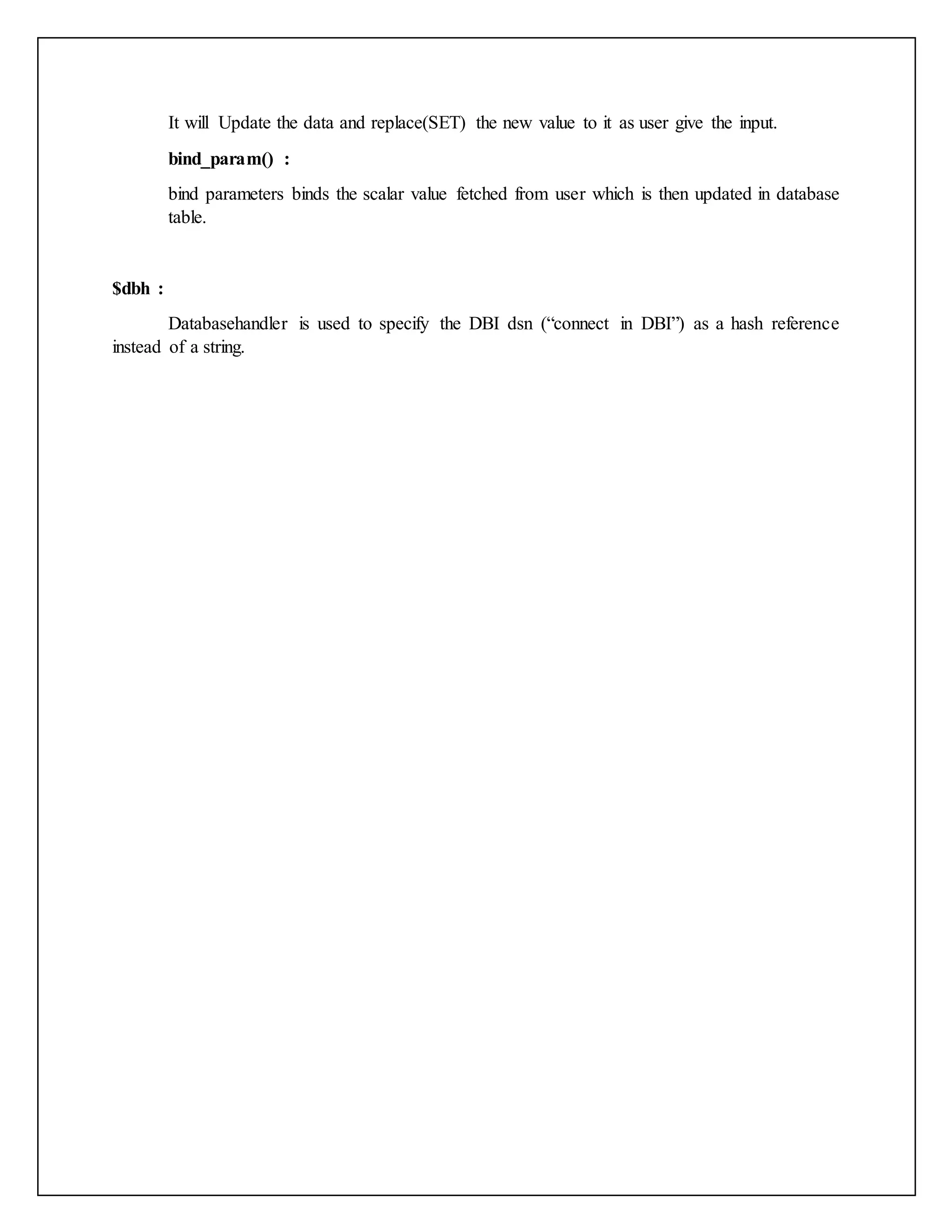 It will Update the data and replace(SET) the new value to it as user give the input.
bind_param() :
bind parameters binds the scalar value fetched from user which is then updated in database
table.
$dbh :
Databasehandler is used to specify the DBI dsn (“connect in DBI”) as a hash reference
instead of a string.
 