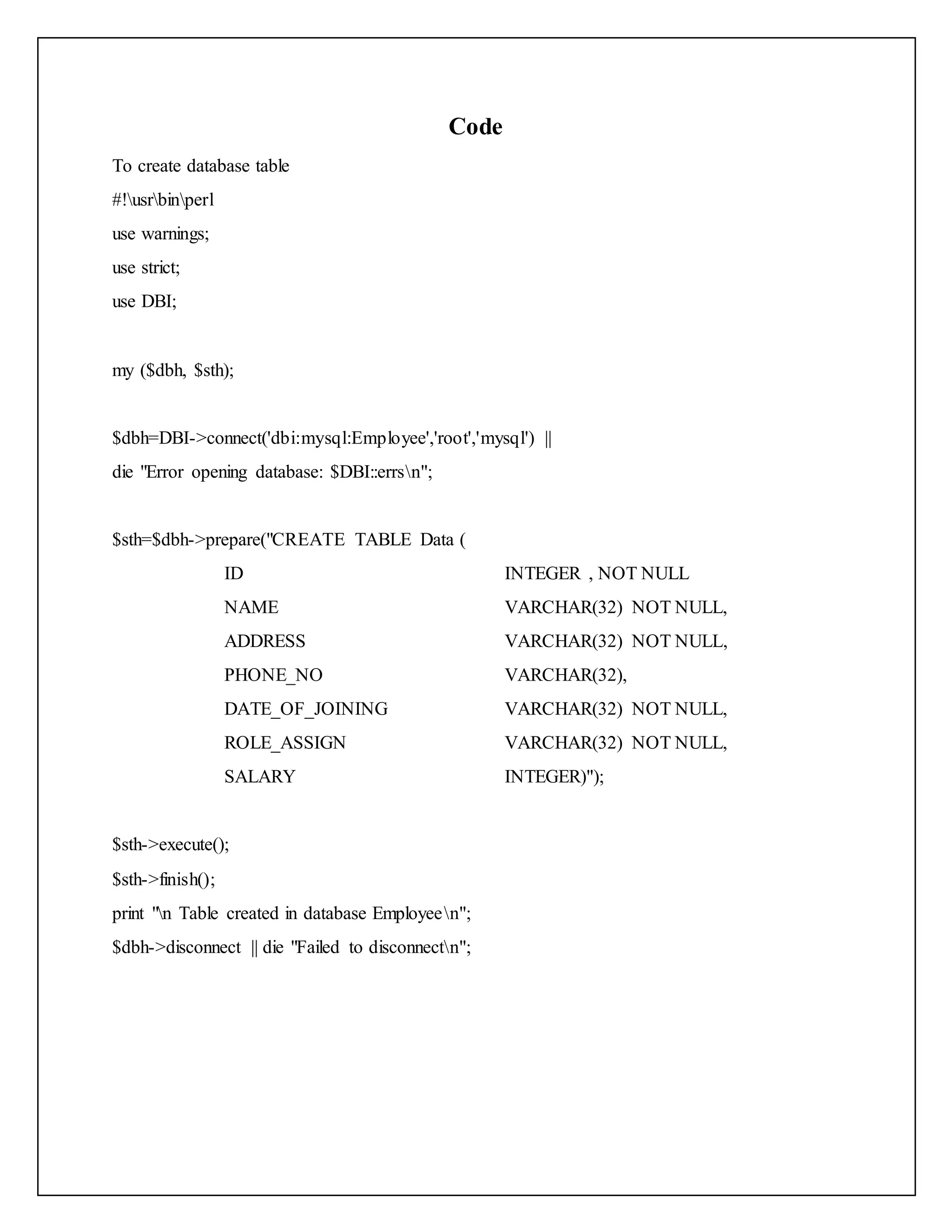 Code
To create database table
#!usrbinperl
use warnings;
use strict;
use DBI;
my ($dbh, $sth);
$dbh=DBI->connect('dbi:mysql:Employee','root','mysql') ||
die "Error opening database: $DBI::errsn";
$sth=$dbh->prepare("CREATE TABLE Data (
ID INTEGER , NOT NULL
NAME VARCHAR(32) NOT NULL,
ADDRESS VARCHAR(32) NOT NULL,
PHONE_NO VARCHAR(32),
DATE_OF_JOINING VARCHAR(32) NOT NULL,
ROLE_ASSIGN VARCHAR(32) NOT NULL,
SALARY INTEGER)");
$sth->execute();
$sth->finish();
print "n Table created in database Employeen";
$dbh->disconnect || die "Failed to disconnectn";
 