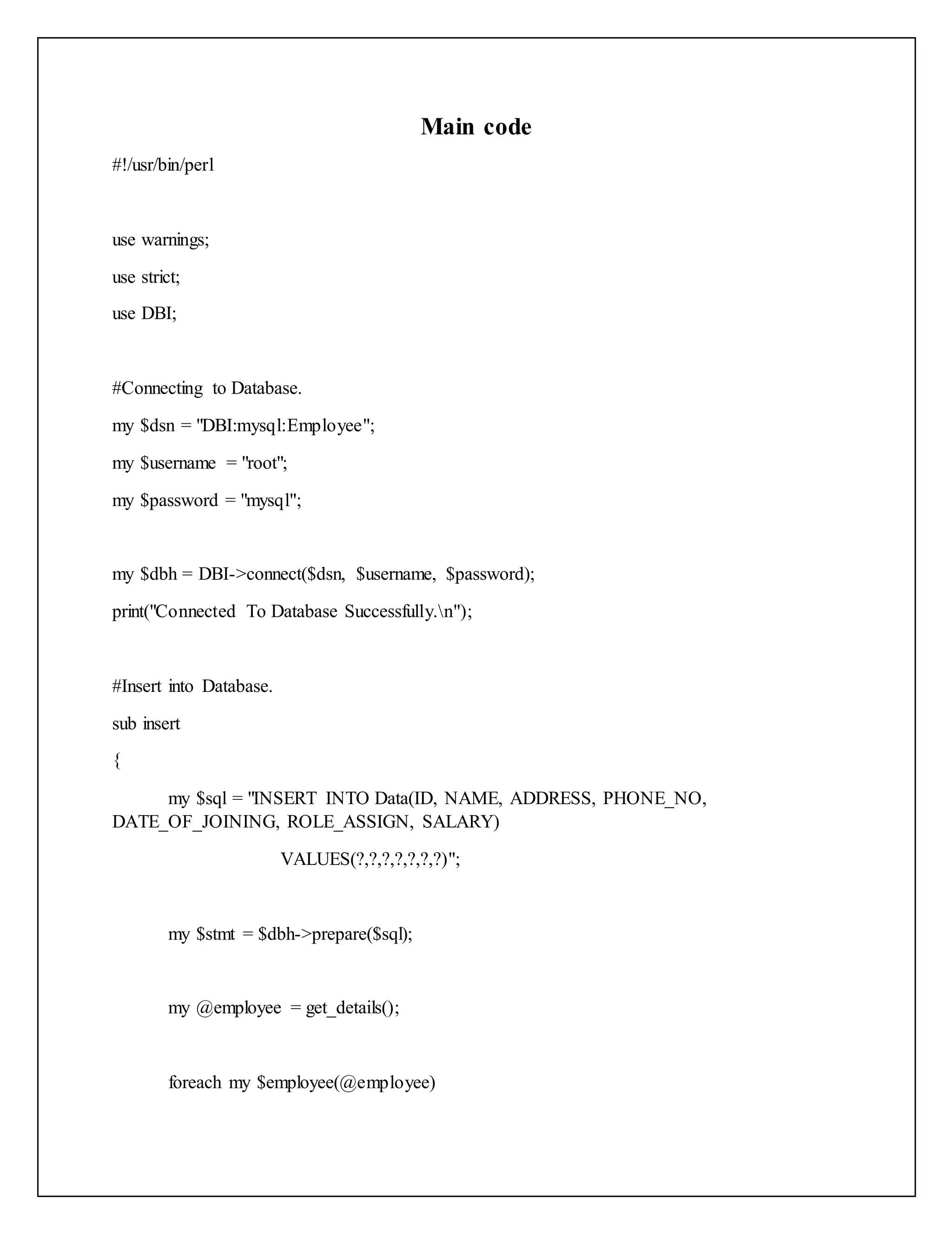 Main code
#!/usr/bin/perl
use warnings;
use strict;
use DBI;
#Connecting to Database.
my $dsn = "DBI:mysql:Employee";
my $username = "root";
my $password = "mysql";
my $dbh = DBI->connect($dsn, $username, $password);
print("Connected To Database Successfully.n");
#Insert into Database.
sub insert
{
my $sql = "INSERT INTO Data(ID, NAME, ADDRESS, PHONE_NO,
DATE_OF_JOINING, ROLE_ASSIGN, SALARY)
VALUES(?,?,?,?,?,?,?)";
my $stmt = $dbh->prepare($sql);
my @employee = get_details();
foreach my $employee(@employee)
 