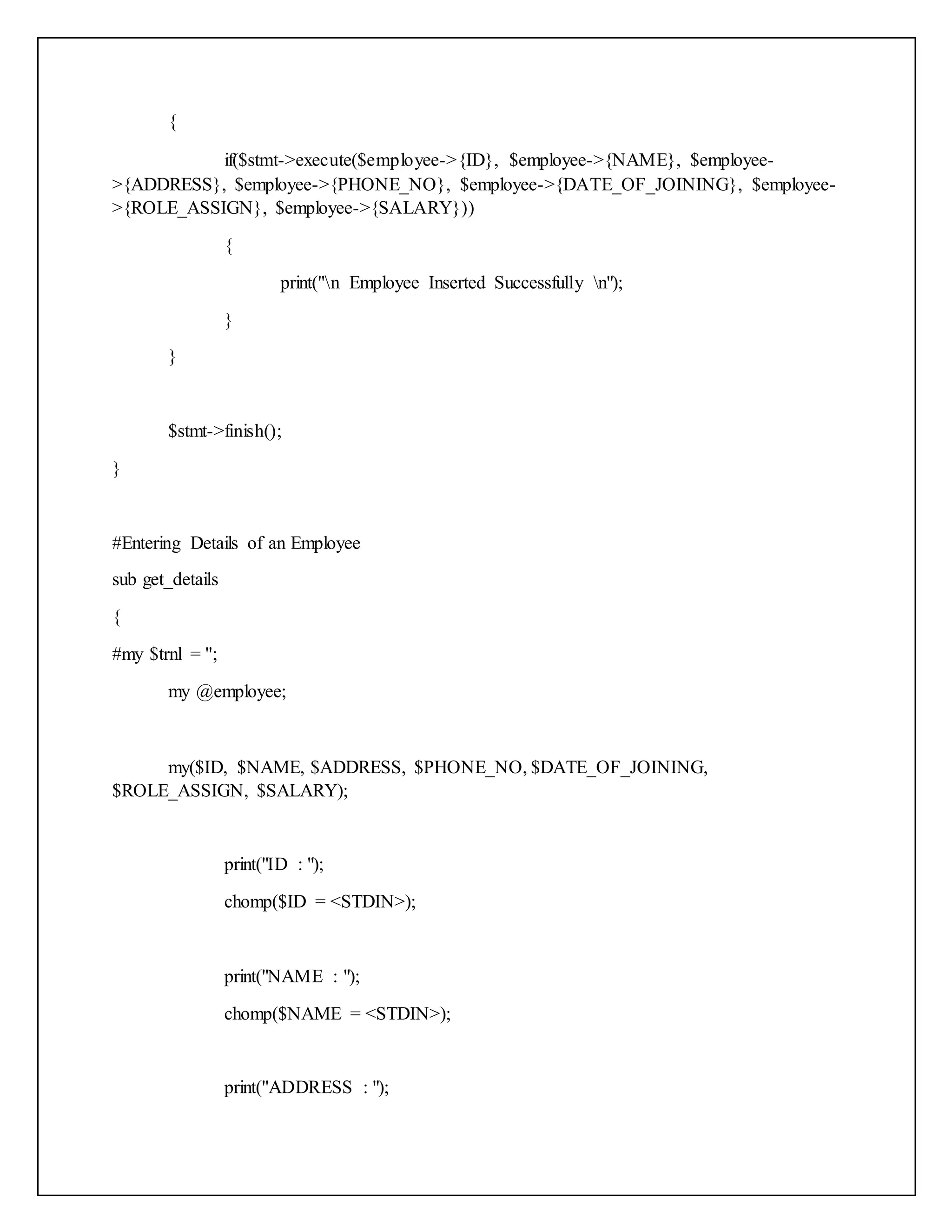 {
if($stmt->execute($employee->{ID}, $employee->{NAME}, $employee-
>{ADDRESS}, $employee->{PHONE_NO}, $employee->{DATE_OF_JOINING}, $employee-
>{ROLE_ASSIGN}, $employee->{SALARY}))
{
print("n Employee Inserted Successfully n");
}
}
$stmt->finish();
}
#Entering Details of an Employee
sub get_details
{
#my $trnl = '';
my @employee;
my($ID, $NAME, $ADDRESS, $PHONE_NO, $DATE_OF_JOINING,
$ROLE_ASSIGN, $SALARY);
print("ID : ");
chomp($ID = <STDIN>);
print("NAME : ");
chomp($NAME = <STDIN>);
print("ADDRESS : ");
 