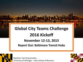 Global City Teams Challenge
2016 Kickoff
November 12-13, 2015
Report Out: Baltimore Transit Hubs
Reporter: Sam Krassenstein,
University of Michigan – Ross School of Business
 