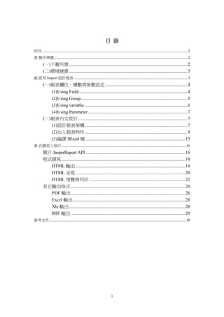 目 錄
前言..........................................................................................................................................................2
壹.製作準備 .............................................................................................................................................2
         (一)下載所需.........................................................................................................2
         (二)環境建置.........................................................................................................3
貳.使用 Ireport 設計報表 ........................................................................................................................3
         (一)報表欄位、變數與參數設定.........................................................................4
            (1)Using Field ................................................................................................4
            (2)Using Group ..............................................................................................5
            (3)Using variable ...........................................................................................6
            (4)Using Parameter ........................................................................................7
         (二)報表內文設計.................................................................................................7
            (1)設計報表架構...........................................................................................7
            (2)加入報表物件...........................................................................................9
            (3)編譯 JRxml 檔 ........................................................................................15
參.在網頁上執行 ...................................................................................................................................16
         簡介 JasperReport API ........................................................................................16
         程式撰寫..............................................................................................................18
           HTML 輸出 .................................................................................................18
           HTML 呈現 .................................................................................................20
           HTML 預覽與列印 .....................................................................................22
         其它輸出格式......................................................................................................26
           PDF 輸出 .....................................................................................................26
           Excel 輸出 ...................................................................................................28
           Xls 輸出 .......................................................................................................28
           RTF 輸出 .....................................................................................................29
參考文件................................................................................................................................................30




                                                                             1
 