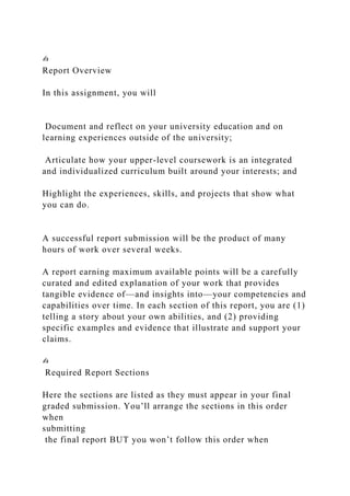 ✍
Report Overview
In this assignment, you will
Document and reflect on your university education and on
learning experiences outside of the university;
Articulate how your upper-level coursework is an integrated
and individualized curriculum built around your interests; and
Highlight the experiences, skills, and projects that show what
you can do.
A successful report submission will be the product of many
hours of work over several weeks.
A report earning maximum available points will be a carefully
curated and edited explanation of your work that provides
tangible evidence of—and insights into—your competencies and
capabilities over time. In each section of this report, you are (1)
telling a story about your own abilities, and (2) providing
specific examples and evidence that illustrate and support your
claims.
✍
Required Report Sections
Here the sections are listed as they must appear in your final
graded submission. You’ll arrange the sections in this order
when
submitting
the final report BUT you won’t follow this order when
 
