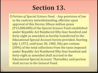 Section 13. 
0 Portion of Special Science Fund. - Any provision of law 
to the contrary notwithstanding, effective upon 
approval of this Decree, fifteen million pesos 
(P15,000,000) of the Special Science Fund established 
under Republic Act Numbered fifty-four-hundred and 
forty-eight as amended as hereby transferred to the 
Educational Special Account herein provided. Starting 
July 1,1972, until June 30, 1982, fifty per centum 
(50%) of the total collections from the taxes imposed 
under Republic Act Numbered fifty-four hundred and 
forty-eight as amended shall accrued to the 
Educational Special Account. Thereafter, said portion 
shall accrue to the General Fund. 
 