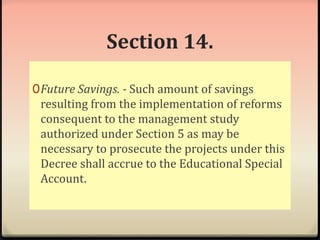 Section 14. 
0Future Savings. - Such amount of savings 
resulting from the implementation of reforms 
consequent to the management study 
authorized under Section 5 as may be 
necessary to prosecute the projects under this 
Decree shall accrue to the Educational Special 
Account. 
 