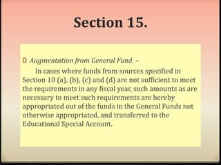 Section 15. 
0 Augmentation from General Fund. – 
In cases where funds from sources specified in 
Section 10 (a), (b), (c) and (d) are not sufficient to meet 
the requirements in any fiscal year, such amounts as are 
necessary to meet such requirements are hereby 
appropriated out of the funds in the General Funds not 
otherwise appropriated, and transferred to the 
Educational Special Account. 
 
