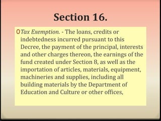Section 16. 
0Tax Exemption. - The loans, credits or 
indebtedness incurred pursuant to this 
Decree, the payment of the principal, interests 
and other charges thereon, the earnings of the 
fund created under Section 8, as well as the 
importation of articles, materials, equipment, 
machineries and supplies, including all 
building materials by the Department of 
Education and Culture or other offices, 
 