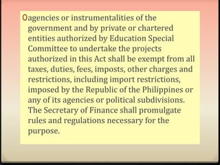 0agencies or instrumentalities of the 
government and by private or chartered 
entities authorized by Education Special 
Committee to undertake the projects 
authorized in this Act shall be exempt from all 
taxes, duties, fees, imposts, other charges and 
restrictions, including import restrictions, 
imposed by the Republic of the Philippines or 
any of its agencies or political subdivisions. 
The Secretary of Finance shall promulgate 
rules and regulations necessary for the 
purpose. 
 