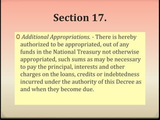 Section 17. 
0 Additional Appropriations. - There is hereby 
authorized to be appropriated, out of any 
funds in the National Treasury not otherwise 
appropriated, such sums as may be necessary 
to pay the principal, interests and other 
charges on the loans, credits or indebtedness 
incurred under the authority of this Decree as 
and when they become due. 
 