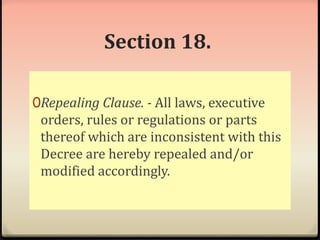 Section 18. 
0Repealing Clause. - All laws, executive 
orders, rules or regulations or parts 
thereof which are inconsistent with this 
Decree are hereby repealed and/or 
modified accordingly. 
 