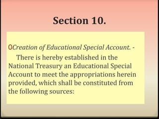 Section 10. 
0Creation of Educational Special Account. - 
There is hereby established in the 
National Treasury an Educational Special 
Account to meet the appropriations herein 
provided, which shall be constituted from 
the following sources: 
 