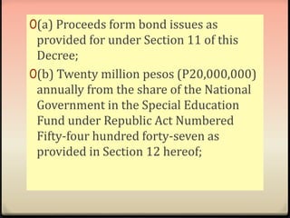 0(a) Proceeds form bond issues as 
provided for under Section 11 of this 
Decree; 
0(b) Twenty million pesos (P20,000,000) 
annually from the share of the National 
Government in the Special Education 
Fund under Republic Act Numbered 
Fifty-four hundred forty-seven as 
provided in Section 12 hereof; 
 