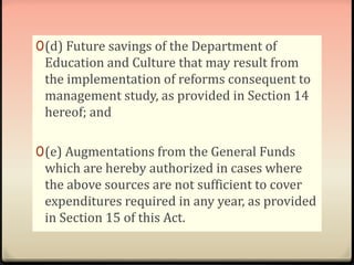 0(d) Future savings of the Department of 
Education and Culture that may result from 
the implementation of reforms consequent to 
management study, as provided in Section 14 
hereof; and 
0(e) Augmentations from the General Funds 
which are hereby authorized in cases where 
the above sources are not sufficient to cover 
expenditures required in any year, as provided 
in Section 15 of this Act. 
 