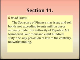 Section 11. 
0 Bond Issues. – 
The Secretary of Finance may issue and sell 
bonds not exceeding twenty million pesos 
annually under the authority of Republic Act 
Numbered Four thousand eight hundred 
sixty-one, any provision of law to the contrary, 
notwithstanding. 
 