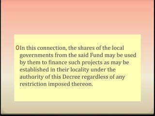 0In this connection, the shares of the local 
governments from the said Fund may be used 
by them to finance such projects as may be 
established in their locality under the 
authority of this Decree regardless of any 
restriction imposed thereon. 
 
