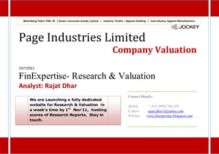 Bloomberg Ticker: PAG: IN | Sector: Consumer Goods, Cyclical | Industry: Textile – Apparel Clothing | Sub Industry: Apparel Manufacturers




Page Industries Limited
                                                                         Company Valuation
10/7/2011

FinExpertise- Research & Valuation
Analyst: Rajat Dhar
                                                                                     Contact Details:
      We are Launching a fully dedicated
      website for Research & Valuation in                                            Mobile         + (91)-9999.760.359
      a week’s time by 1st Nov’11, hosting                                           E-Mail         rajat.dhar1@yahoo.com
      scores of Research Reports. Stay in                                            Website:       www.finexpertise.blogspot.com
      touch.
 