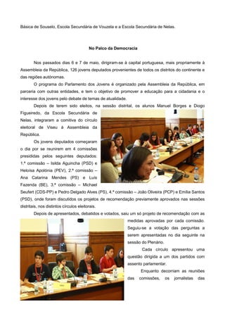 Básica de Souselo, Escola Secundária de Vouzela e a Escola Secundária de Nelas.
No Palco da Democracia
Nos passados dias 6 e 7 de maio, dirigiram-se à capital portuguesa, mais propriamente à
Assembleia da República, 126 jovens deputados provenientes de todos os distritos do continente e
das regiões autónomas.
O programa do Parlamento dos Jovens é organizado pela Assembleia da República, em
parceria com outras entidades, e tem o objetivo de promover a educação para a cidadania e o
interesse dos jovens pelo debate de temas de atualidade.
Depois de terem sido eleitos, na sessão distrital, os alunos Manuel Borges e Diogo
Figueiredo, da Escola Secundária de
Nelas, integraram a comitiva do círculo
eleitoral de Viseu à Assembleia da
República.
Os jovens deputados começaram
o dia por se reunirem em 4 comissões
presididas pelos seguintes deputados:
1.ª comissão – Isilda Aguincha (PSD) e
Heloísa Apolónia (PEV), 2.ª comissão –
Ana Catarina Mendes (PS) e Luís
Fazenda (BE), 3.ª comissão – Michael
Seufert (CDS-PP) e Pedro Delgado Alves (PS), 4.ª comissão – João Oliveira (PCP) e Emília Santos
(PSD), onde foram discutidos os projetos de recomendação previamente aprovados nas sessões
distritais, nos distintos círculos eleitorais.
Depois de apresentados, debatidos e votados, saiu um só projeto de recomendação com as
medidas aprovadas por cada comissão.
Seguiu-se a votação das perguntas a
serem apresentadas no dia seguinte na
sessão do Plenário.
Cada círculo apresentou uma
questão dirigida a um dos partidos com
assento parlamentar.
Enquanto decorriam as reuniões
das comissões, os jornalistas das
 