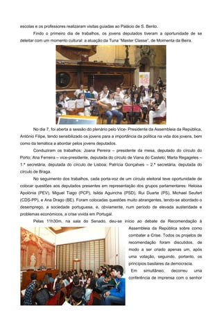 escolas e os professores realizaram visitas guiadas ao Palácio de S. Bento.
Findo o primeiro dia de trabalhos, os jovens deputados tiveram a oportunidade de se
deleitar com um momento cultural: a atuação da Tuna “Master Classe”, de Moimenta da Beira.
No dia 7, foi aberta a sessão do plenário pelo Vice- Presidente da Assembleia da República,
António Filipe, tendo sensibilizado os jovens para a importância da política na vida dos jovens, bem
como da temática a abordar pelos jovens deputados.
Conduziram os trabalhos: Joana Pereira – presidente da mesa, deputado do círculo do
Porto; Ana Ferreira – vice-presidente, deputada do círculo de Viana do Castelo; Marta Regageles –
1.ª secretária, deputada do círculo de Lisboa; Patrícia Gonçalves – 2.ª secretária, deputada do
círculo de Braga.
No seguimento dos trabalhos, cada porta-voz de um círculo eleitoral teve oportunidade de
colocar questões aos deputados presentes em representação dos grupos parlamentares: Heloisa
Apolónia (PEV), Miguel Tiago (PCP), Isilda Aguincha (PSD), Rui Duarte (PS), Michael Seufert
(CDS-PP), e Ana Drago (BE). Foram colocadas questões muito abrangentes, tendo-se abordado o
desemprego, a sociedade portuguesa, e, obviamente, num período de elevada austeridade e
problemas económicos, a crise vivida em Portugal.
Pelas 11h30m, na sala do Senado, deu-se início ao debate da Recomendação à
Assembleia da República sobre como
combater a Crise. Todos os projetos de
recomendação foram discutidos, de
modo a ser criado apenas um, após
uma votação, seguindo, portanto, os
princípios basilares da democracia.
Em simultâneo, decorreu uma
conferência de imprensa com o senhor
 