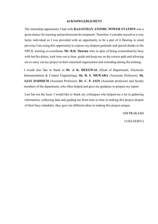 ACKNOWLEDGEMENT
The internship opportunity I had with RAJASTHAN ATOMIC POWER STATION was a
great chance for learning and professional development. Therefore, I consider myself as a very
lucky individual as I was provided with an opportunity to be a part of it Bearing in mind
previous I am using this opportunity to express my deepest gratitude and special thanks to the
NPCIL training co-coordinate Mr. R.K. Sharma who in spite of being extraordinarily busy
with her/his duties, took time out to hear, guide and keep me on the correct path and allowing
me to carry out my project at their esteemed organization and extending during the training.
I would also like to thank to Dr. J. K. DEEGWAL (Head of Department, Electronic
Instrumentation & Control Engineering), Sh. H. S. MEWARA (Associate Professor), Sh.
AJAY DADHICH (Assistant Professor), Dr. C. P. JAIN (Assistant professor) and faculty
members of the department, who often helped and gave me guidance to prepare my report.
Last but not the least, I would like to thank my colleagues who helped me a lot in gathering
information, collecting data and guiding me from time to time in making this project despite
of their busy schedules, they gave me different ideas in making this project unique.
OM PRAKASH
(13EEAEI031)
 
