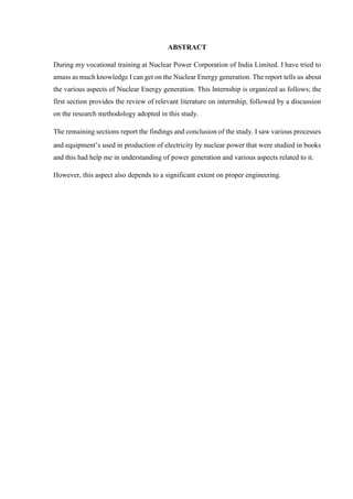 ABSTRACT
During my vocational training at Nuclear Power Corporation of India Limited. I have tried to
amass as much knowledge I can get on the Nuclear Energy generation. The report tells us about
the various aspects of Nuclear Energy generation. This Internship is organized as follows; the
first section provides the review of relevant literature on internship, followed by a discussion
on the research methodology adopted in this study.
The remaining sections report the findings and conclusion of the study. I saw various processes
and equipment’s used in production of electricity by nuclear power that were studied in books
and this had help me in understanding of power generation and various aspects related to it.
However, this aspect also depends to a significant extent on proper engineering.
 
