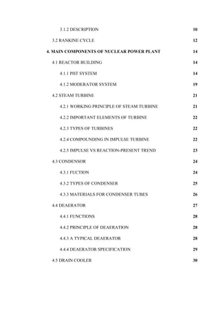 3.1.2 DESCRIPTION 10
3.2 RANKINE CYCLE 12
4. MAIN COMPONENTS OF NUCLEAR POWER PLANT 14
4.1 REACTOR BUILDING 14
4.1.1 PHT SYSTEM 14
4.1.2 MODERATOR SYSTEM 19
4.2 STEAM TURBINE 21
4.2.1 WORKING PRINCIPLE OF STEAM TURBINE 21
4.2.2 IMPORTANT ELEMENTS OF TURBINE 22
4.2.3 TYPES OF TURBINES 22
4.2.4 COMPOUNDING IN IMPULSE TURBINE 22
4.2.5 IMPULSE VS REACTION-PRESENT TREND 23
4.3 CONDENSOR 24
4.3.1 FUCTION 24
4.3.2 TYPES OF CONDENSER 25
4.3.3 MATERIALS FOR CONDENSER TUBES 26
4.4 DEAERATOR 27
4.4.1 FUNCTIONS 28
4.4.2 PRINCIPLE OF DEAERATION 28
4.4.3 A TYPICAL DEAERATOR 28
4.4.4 DEAERATOR SPECIFICATION 29
4.5 DRAIN COOLER 30
 