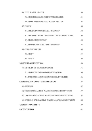 4.6 FEED WATER HEATER 30
4.6.1 HIGH PRESSURE FEED WATER HEATER 31
4.6.2 LOW PRESSURE FEED WATER HEATER 32
4.7 PUMPS 34
4.7.1 MODERATOR CIRCULATING PUMP 34
4.7.2 PRIMARY HEAT TRANSPORT CIRCULATING PUMP 34
4.7.3 BOILER FEED PUMP 34
4.7.4 CONDENSATE EXTRACTION PUMP 35
4.8 COOLING TOWERS 35
4.8.1 IDCT 35
4.8.2 NDCT 35
5. ZONE CLASSIFICATION 36
5.1 METHODS OF MEASURING DOSE 36
5.1.1 DIRECT READING DOSIMETER (DRD) 36
5.1.2 THERMO LUMINESCENCE DOSIMETER (TLD) 36
6. RADIOACTIVE WASTE MANAGEMENT 37
6.1 GENERAL 37
6.2 SOLID RADIOACTIVE WASTE MANAGEMENT SYSTEM 37
6.3 LIQUID RADIOACTIVE WASTE MANAGEMENT SYSTEM 37
6.4 GASEOUS RADIOACTIVE WASTE MANAGEMENT SYSTEM 38
7. RADIATION SAFETY 39
8. CONCLUSION 41
 