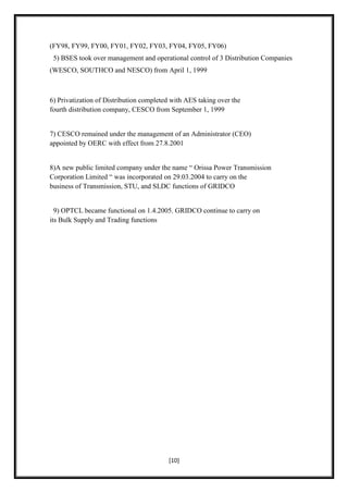 (FY98, FY99, FY00, FY01, FY02, FY03, FY04, FY05, FY06)
 5) BSES took over management and operational control of 3 Distribution Companies
(WESCO, SOUTHCO and NESCO) from April 1, 1999



6) Privatization of Distribution completed with AES taking over the
fourth distribution company, CESCO from September 1, 1999


7) CESCO remained under the management of an Administrator (CEO)
appointed by OERC with effect from 27.8.2001


8)A new public limited company under the name “ Orissa Power Transmission
Corporation Limited “ was incorporated on 29.03.2004 to carry on the
business of Transmission, STU, and SLDC functions of GRIDCO


  9) OPTCL became functional on 1.4.2005. GRIDCO continue to carry on
its Bulk Supply and Trading functions




                                         [10]
 